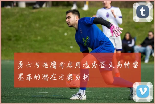 勇士与老鹰考虑用选秀签交易特雷墨菲的潜在方案分析