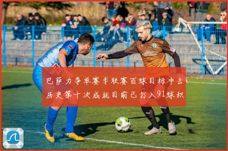 巴萨力争单赛季联赛百球目标冲击历史第十次成就目前已打入91球积91分