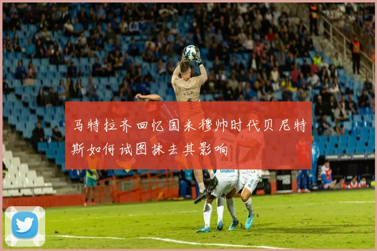 马特拉齐回忆国米穆帅时代贝尼特斯如何试图抹去其影响