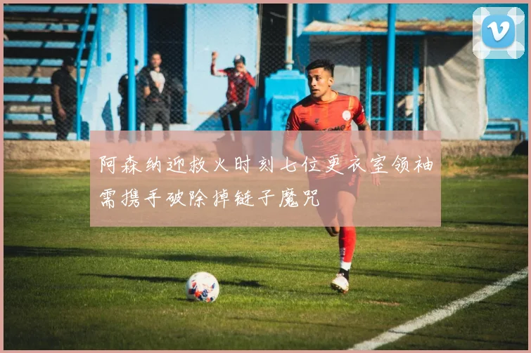 阿森纳迎救火时刻七位更衣室领袖需携手破除掉链子魔咒