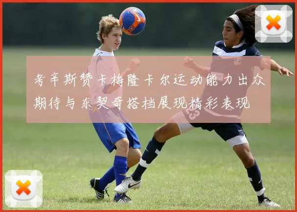 考辛斯赞卡梅隆卡尔运动能力出众期待与东契奇搭档展现精彩表现