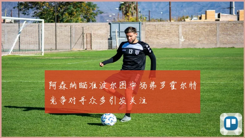 阿森纳瞄准波尔图中场弗罗霍尔特竞争对手众多引发关注