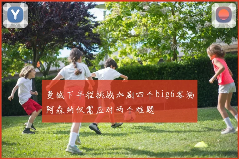 曼城下半程挑战加剧四个big6客场阿森纳仅需应对两个难题