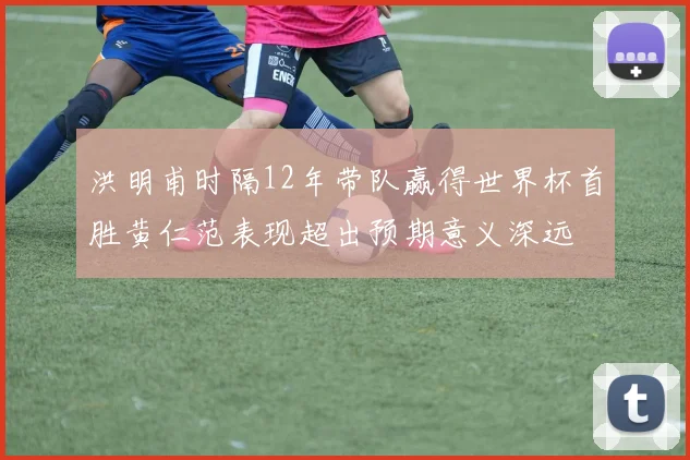 洪明甫时隔12年带队赢得世界杯首胜黄仁范表现超出预期意义深远