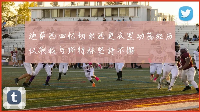 迪萨西回忆切尔西更衣室动荡经历仅剩我与斯特林坚持不懈