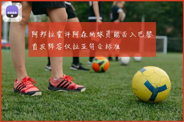 阿邦拉霍评阿森纳球员能否入巴黎首发阵容仅拉亚符合标准