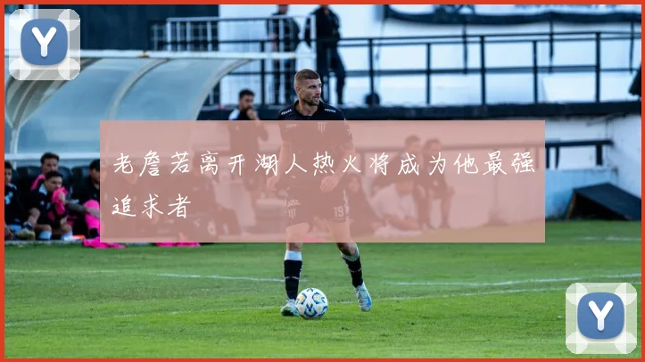 老詹若离开湖人热火将成为他最强追求者