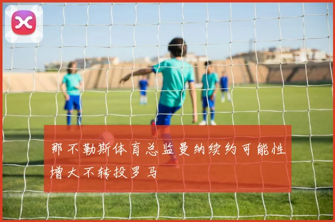那不勒斯体育总监曼纳续约可能性增大不转投罗马