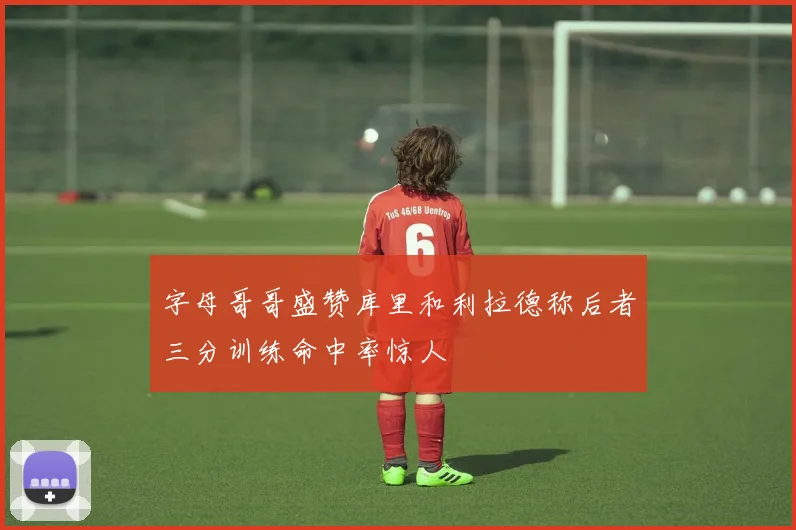 字母哥哥盛赞库里和利拉德称后者三分训练命中率惊人