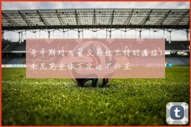 考辛斯对火箭交易杜兰特的看法：未见完全体下定论不公正