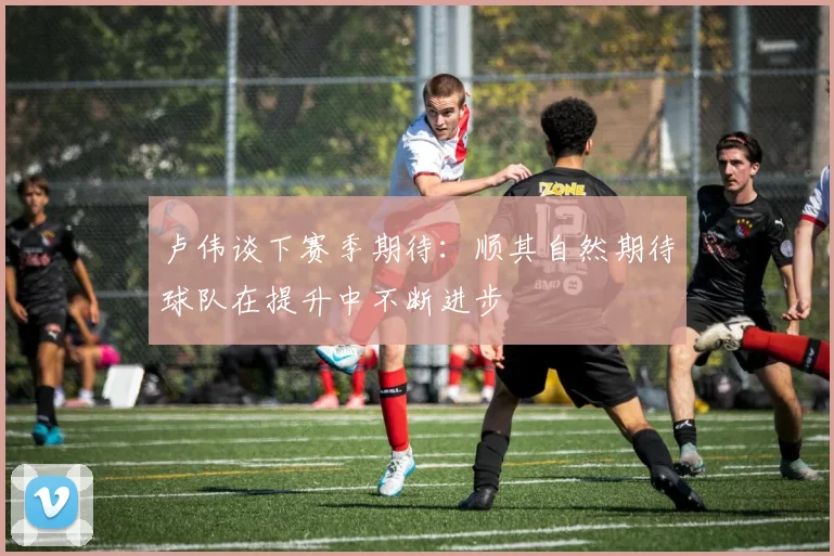 卢伟谈下赛季期待：顺其自然期待球队在提升中不断进步