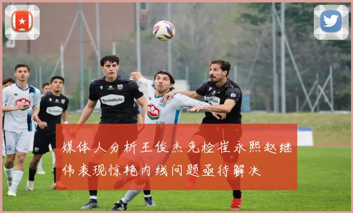 媒体人分析王俊杰免检崔永熙赵继伟表现惊艳内线问题亟待解决