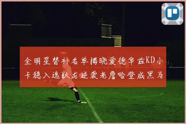 全明星替补名单揭晓爱德华兹KD小卡稳入选狄龙逆袭老詹哈登成黑马