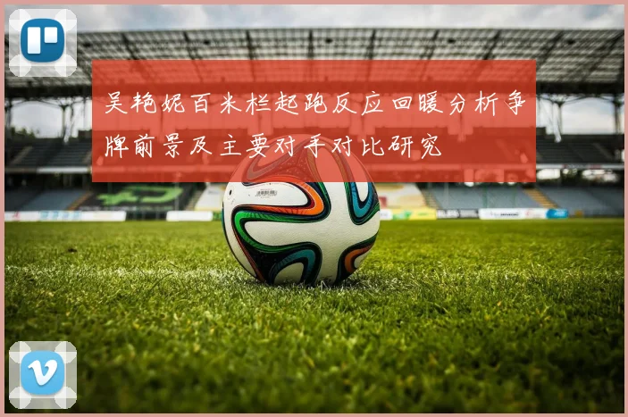 吴艳妮百米栏起跑反应回暖分析争牌前景及主要对手对比研究