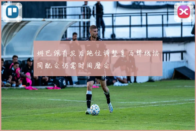 姆巴佩首发后跑位调整皇马锋线协同配合仍需时间磨合